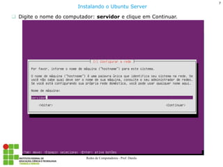 7 
Redes de Computadores - Prof. Danilo 
Digite o nome do computador: servidor e clique em Continuar. 
Instalando o Ubuntu Server  