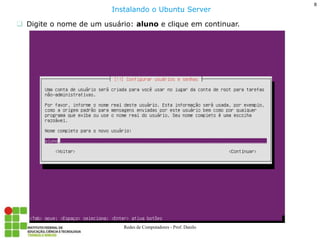 8 
Redes de Computadores - Prof. Danilo 
Digite o nome de um usuário: aluno e clique em continuar. 
Instalando o Ubuntu Server  