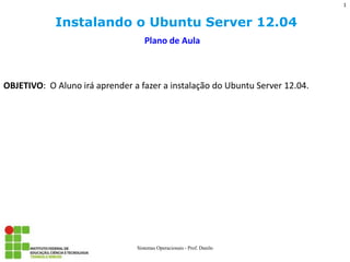 Instalando o Ubuntu Server 12.04 
Sistemas Operacionais - Prof. Danilo 
Plano de Aula 
OBJETIVO: O Aluno irá aprender a fazer a instalação do Ubuntu Server 12.04. 
1  