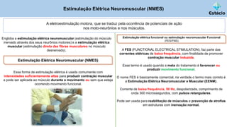 Estimulação Elétrica Neuromuscular (NMES)
A eletroestimulação motora, que se traduz pela ocorrência de potenciais de ação
nos moto-neurônios e nos músculos.
Engloba a estimulação elétrica neuromuscular (estimulação do músculo
inervado através dos seus neurônios motores) e a estimulação elétrica
muscular (estimulação direta das fibras musculares no músculo
desnervado).
Estimulação elétrica funcional ou estimulação neuromuscular Funcional
(FES/FNS)
Estimulação Elétrica Neuromuscular (NMES)
Essa forma de estimulação elétrica é usada comumente com
intensidades suficientemente altas para produzir contração muscular
e pode ser aplicada ao músculo durante o movimento ou sem que esteja
ocorrendo movimento funcional.
A FES (FUNCTIONAL ELECTRICAL STIMULATION), faz parte das
correntes elétricas de baixa frequência, com finalidade de promover
contração muscular induzida.
Esse termo é usado quando a meta do tratamento é favorecer ou
produzir movimento funcional.
O nome FES é basicamente comercial, na verdade o termo mais correto é
a Estimulação Elétrica Neuromuscular e Muscular (EENM).
Corrente de baixa frequência, 50 Hz, despolarizada, comprimento de
onda 300 microssegundos, com pulsos retangulares.
Pode ser usada para reabilitação de músculos e prevenção de atrofias
em estruturas com inervação normal.
 