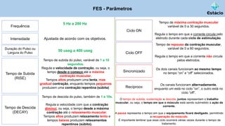 FES - Parâmetros
Frequência
5 Hz a 200 Hz
Intensidade Ajustada de acordo com os objetivos.
Duração do Pulso ou
Largura do Pulso
50 useg a 400 useg
Tempo de Subida
(RISE)
Tempo de subida do pulso, variável de 1 a 10
segundos.
Regula a velocidade de contração, ou seja, o
tempo desde o começo até a máxima
contração muscular.
Tempos altos produzem uma lenta, mas
gradual contração, enquanto tempos pequenos
produzem uma contração repentina (súbita)
Tempo de Descida
(DECAY)
Tempo de descida do pulso, também de 1 a 10s.
Regula a velocidade com que a contração
diminui, ou seja, o tempo desde a máxima
contração até o relaxamento muscular.
Tempos altos produzem relaxamento lento e
tempos baixos produzem relaxamentos
repentinos (súbito).
Ciclo ON
Tempo de máxima contração muscular
variável de 0 a 30 segundos.
Regula o tempo em que a corrente circula pelo
eletrodo durante cada ciclo de estimulação.
Ciclo OFF
Tempo de repouso da contração muscular,
variável de 0 a 60 segundos.
Regula o tempo em que a corrente não circula
pelos eletrodos.
Sincronizado
Os dois canais funcionam ao mesmo tempo
no tempo “on” e “off” selecionados.
Recíproco
Os canais funcionam alternadamente,
enquanto um está no ciclo “on”, o outro está no
ciclo “off”.
O tempo de subida; sustentação e descida; juntos representam o trabalho
muscular, ou seja, o tempo em que o músculo está sendo submetido à ação da
corrente.
A pausa representa o tempo em que o equipamento ficará desligado, permitindo
a recuperação do músculo.
É importante lembrar que esse ciclo ocorrerá várias vezes durante o tempo de
tratamento.
 