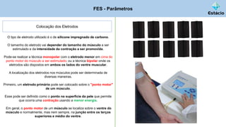 FES - Parâmetros
Colocação dos Eletrodos
O tipo de eletrodo utilizado é o de silicone impregnado de carbono.
O tamanho do eletrodo vai depender do tamanho do músculo a ser
estimulado e da intensidade da contração a ser promovida.
Pode-se realizar a técnica monopolar com o eletrodo menor em cima do
ponto motor do músculo a ser estimulado; ou a técnica bipolar onde os
eletrodos são dispostos em ambos os lados do ventre muscular.
A localização dos eletrodos nos músculos pode ser determinada de
diversas maneiras.
Primeiro, um eletrodo primário pode ser colocado sobre o "ponto motor"
de um músculo.
Esse pode ser definido como o ponto na superfície da pele que permite
que ocorra uma contração usando a menor energia.
Em geral, o ponto motor de um músculo se localiza sobre o ventre do
músculo e normalmente, mas nem sempre, na junção entre os terços
superiores e médio do ventre.
 