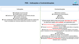 FES – Indicações e Contraindicações
Indicações
◼ Facilitação neuromuscular;
◼ Fortalecimento muscular;
◼ Ganhar ou manter a amplitude de movimento articular;
◼ Controlar contraturas;
◼ Controlar a espasticidade;
◼ Como substituição ortótica (estimulação elétrica pode ser usada para
forçar contrações de músculos específicos durante a marcha)
Contraindicações
◼ Disritmia cardíaca;
◼ Portadores de marca-passos;
◼ Olhos;
◼ Mucosas;
◼ Útero grávido.
A Estimulação elétrica Neuromuscular não deve ser usada,
ou deve ser usada com cuidado, em pacientes com;
◼ Doença vascular periférica, especialmente quando há a possibilidade de
descolamento de trombos
◼ Pessoas hipertensas e hipotensas, já que a NMES pode afetar as respostas
autonômicas desses pacientes
◼ Áreas com excesso de tecido adiposo em pessoas obesas, já que essas
podem necessitar de níveis elevados de estímulo, o que pode levar a alterações
autonômicas
◼ Tecido neoplásico
◼ Áreas de infecção ativa nos tecidos
◼ Alterações neurológicas convulsivas, ou traumatismos cranioencefálicos.
◼ Pele desvitalizada - por exemplo, após tratamento com radioterapia Profunda.
◼ Pacientes incapazes de compreender a natureza da intervenção ou de dar
feedback sobre o tratamento.
 