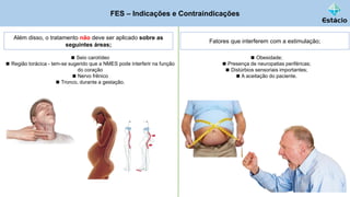 FES – Indicações e Contraindicações
Além disso, o tratamento não deve ser aplicado sobre as
seguintes áreas;
◼ Seio carotídeo
◼ Região torácica - tem-se sugerido que a NMES pode interferir na função
do coração
◼ Nervo frênico
◼ Tronco, durante a gestação.
Fatores que interferem com a estimulação;
◼ Obesidade;
◼ Presença de neuropatias periféricas;
◼ Distúrbios sensoriais importantes;
◼ A aceitação do paciente.
 