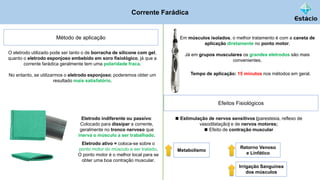 Corrente Farádica
Método de aplicação
O eletrodo utilizado pode ser tanto o de borracha de silicone com gel,
quanto o eletrodo esponjoso embebido em soro fisiológico, já que a
corrente farádica geralmente tem uma polaridade fraca.
No entanto, se utilizarmos o eletrodo esponjoso; poderemos obter um
resultado mais satisfatório.
Eletrodo indiferente ou passivo:
Colocado para dissipar a corrente,
geralmente no tronco nervoso que
inerva o músculo a ser trabalhado.
Eletrodo ativo = coloca-se sobre o
ponto motor do músculo a ser tratado.
O ponto motor é o melhor local para se
obter uma boa contração muscular.
Em músculos isolados, o melhor tratamento é com a caneta de
aplicação diretamente no ponto motor.
Já em grupos musculares os grandes eletrodos são mais
convenientes.
Tempo de aplicação: 15 minutos nos métodos em geral.
Efeitos Fisiológicos
◼ Estimulação de nervos sensitivos (parestesia, reflexo de
vasodilatação) e de nervos motores;
◼ Efeito de contração muscular
Metabolismo
Retorno Venoso
e Linfático
Irrigação Sanguínea
dos músculos
 