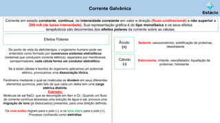Corrente Galvânica
Corrente em estado constante, contínua, de intensidade constante em valor e direção (fluxo unidirecional) e não superior a
200 mA (de baixa intensidade). Sua representação gráfica é do tipo monofásica e os seus efeitos
terapêuticos são decorrentes dos efeitos polares da corrente sobre as células.
Do ponto de vista da eletroterapia, o organismo humano pode ser
entendido como formado por numerosos sistemas eletrolíticos
(sistemas que conduzem corrente elétrica), separados por membranas
semipermeáveis; cada célula forma um condutor eletrolítico.
Se a estas células e tecidos do organismo aplicamos um potencial
elétrico, provocamos uma dissociação iônica.
Fenômeno mediante o qual as moléculas se dividem em seus diferentes
elementos químicos, pelo fato de que cada um deles tem uma carga
elétrica distinta.
Exemplo;
Molécula de sal NaCl, que se decompõe em Na+ e Cl-. Quando um fluxo
de corrente contínua atravessa uma solução de água e sal, provoca uma
migração de íons (já dissociados) presentes, para uma direção definida.
Os íons sódio migram para o polo (-), e os íons cloro para o polo (+).
Processo conhecido como eletrólise
Efeitos Polares
Ânodo
(+)
Sedante, vasoconstrictor, solidificação de proteínas,
desidratante
Cátodo
(-)
Estimulante, irritante, vasodilatador, liquefação de
proteínas, hidratante
 