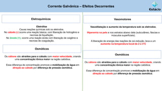 Corrente Galvânica – Efeitos Decorrentes
Eletroquímicos
Eletrólise
Causa reações químicas sob os eletrodos.
No cátodo (-) ocorre uma reação básica, com liberação de hidrogênio e
necrose de liquefação.
No ânodo (+), ocorre uma reação ácida com liberação de oxigênio e
necrose de coagulação.
Osmóticos
Os cátions são atraídos para o cátodo com maior velocidade, criando
uma concentração iônica maior na região catódica;
Essa diferença de concentração promove a mobilização da água em
direção ao cátodo por diferença de pressão osmótica.
Vasomotores
Vasodilatação e aumento da temperatura sob os eletrodos;
Hiperemia na pele e nos estratos abaixo dela (subcutâneo, fáscias e
músculos superficiais);
A liberação de energia das reações de oxi-redução, leva a um
aumento na temperatura local de 2 a 3°C
Osmóticos
Os cátions são atraídos para o cátodo com maior velocidade, criando
uma concentração iônica maior na região catódica;
Essa diferença de concentração promove a mobilização da água em
direção ao cátodo por diferença de pressão osmótica.
 