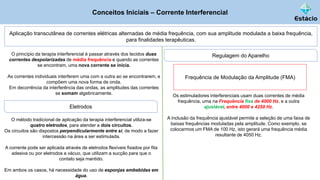 Conceitos Iniciais – Corrente Interferencial
Aplicação transcutânea de correntes elétricas alternadas de média frequência, com sua amplitude modulada a baixa frequência,
para finalidades terapêuticas.
O princípio da terapia interferencial é passar através dos tecidos duas
correntes despolarizadas de média frequência e quando as correntes
se encontram, uma nova corrente se inicia.
As correntes individuais interferem uma com a outra ao se encontrarem, e
compõem uma nova forma de onda.
Em decorrência da interferência das ondas, as amplitudes das correntes
se somam algebricamente.
Os estimuladores interferenciais usam duas correntes de média
frequência, uma na Frequência fixa de 4000 Hz, e a outra
ajustável, entre 4000 e 4250 Hz.
A inclusão da frequência ajustável permite a seleção de uma faixa de
baixas frequências moduladas pela amplitude. Como exemplo, se
colocarmos um FMA de 100 Hz, isto gerará uma frequência média
resultante de 4050 Hz.
Regulagem do Aparelho
Eletrodos
O método tradicional de aplicação da terapia interferencial utiliza-se
quatro eletrodos, para atender a dois circuitos.
Os circuitos são dispostos perpendicularmente entre si, de modo a fazer
intercessão na área a ser estimulada.
A corrente pode ser aplicada através de eletrodos flexíveis fixados por fita
adesiva ou por eletrodos a vácuo, que utilizam a sucção para que o
contato seja mantido.
Em ambos os casos, há necessidade do uso de esponjas embebidas em
água.
Frequência de Modulação da Amplitude (FMA)
 