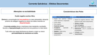 Corrente Galvânica – Efeitos Decorrentes
Alterações na excitabilidade
O pólo negativo excita a fibra.
Diminui a concentração de íons positivos no meio extracelular, deixando
próximo da voltagem negativa do interior da célula, levando-a a
despolarização;
A corrente anódica deixa a membrana mais resistente a excitação,
levando a hiperpolarização (aumento de íons positivos no meio extra)
Tudo indica que esses fenômenos se devem a maior ou menor
permeabilidade da membrana ao sódio.
Características dos Polos
 