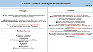 Corrente Galvânica – Indicações e Contraindicações
Indicações
◼ Além dos efeitos que vimos em cada um dos polos temos também a
Iontoforese e a eletroendosmose.
◼ Eletroendosmose: É o uso da corrente galvânica com o objetivo de
promover o deslocamento de líquido de uma região para outra no tecido.
Ou em outras palavras, facilitar a drenagem de edema.
O uso desta corrente para facilitar a drenagem.
Contraindicações
◼ Extremos cronológicos
◼ Região precordial
◼ Neoplasias
◼ Pacientes com distúrbios de sensibilidade
◼ Ferida aberta
◼ Gônadas
◼ Olhos
◼ Útero grávido
◼ Pacientes mentalmente confusos
Cuidados
◼ Inspecionar a pele do paciente antes e depois da aplicação.
◼ Não deixar que os cabos sem proteção de material isolante encoste no
paciente, risco de queimaduras elétricas.
◼ Escolher uma intensidade adequada.
◼ Manter a espuma que envolve as placas integras.
◼ Fazer sempre a manutenção de cabos e aparelho
◼ Não utilizar correntes polarizadas sobre a face;
◼ A intensidade da corrente não deve ultrapassar 0,1mA por cm da área do
eletrodo ativo;
◼ Nenhuma das bordas dos eletrodos deve tocar a pele do paciente devido ao
risco de queimaduras;
◼ Não ultrapassar a concentração da solução indicada pelo fabricante;
◼ E necessário um bom acoplamento entre os eletrodos e a pele e uma boa
umidificação das esponjas para que se diminua a resistência e se evitem
queimaduras;
 