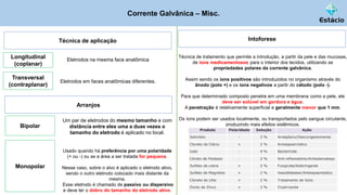 Corrente Galvânica – Misc.
Técnica de aplicação
Eletrodos na mesma face anatômica
Longitudinal
(coplanar)
Intoforese
Técnica de tratamento que permite a introdução, a partir da pele e das mucosas,
de íons medicamentosos para o interior dos tecidos, utilizando as
propriedades polares da corrente galvânica.
Assim sendo os íons positivos são introduzidos no organismo através do
ânodo (polo +) e os íons negativos a partir do cátodo (polo -).
Para que determinado composto penetre em uma membrana como a pele, ele
deve ser solúvel em gordura e água.
A penetração é relativamente superficial e geralmente menor que 1 mm.
Os íons podem ser usados localmente, ou transportados pelo sangue circulante,
produzindo mais efeitos sistêmicos.
Eletrodos em faces anatômicas diferentes.
Transversal
(contraplanar)
Arranjos
Um par de eletrodos do mesmo tamanho e com
distância entre eles uma a duas vezes o
tamanho do eletrodo é aplicado no local.
Bipolar
Usado quando há preferência por uma polaridade
(+ ou -) ou se a área a ser tratada for pequena.
Nesse caso, sobre o alvo é aplicado o eletrodo ativo,
sendo o outro eletrodo colocado mais distante da
mesma.
Esse eletrodo é chamado de passivo ou dispersivo
e deve ter o dobro do tamanho do eletrodo ativo.
Monopolar
 