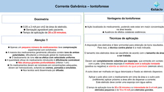 Corrente Galvânica – Iontoforese
Dosimetria Vantagens da Iontoforese
◼ Ação localizada do medicamento, podendo este estar em maior concentração
na área lesada;
◼ Ausência de efeitos colaterais sistêmicos;
◼ 0,05 a 2 mA por cm2 de área do eletrodo.
◼ Sensação agradável pelo paciente.
◼ Tempo de aplicação de 20 a 25 minutos.
Atenção !!
◼ Apenas um pequeno número de medicamentos teve comprovação
experimental com iontoforese.
◼ A maioria dos medicamentos geralmente utilizados contém íons de ambas
polaridades, dificultando a introdução global do medicamento.
◼ O deslizamento de íons não se efetua com velocidade uniforme.
◼ A quantidade eficaz do medicamento introduzido é dificilmente controlável.
◼ Não alcança grandes profundidades (inferior 1 cm)
◼ Os medicamentos devem ser ionizáveis em concentrações adequadas,
devem ser hidrossolúveis, evitando-se cremes, pomadas e emulsões.
◼ Nos tecidos será disseminada por difusão.
Técnicas de aplicação
A disposição dos eletrodos é fator primordial para obtenção de bons resultados.
Para isso, a técnica contra planar é a mais indicada.
O tamanho dos eletrodos deve ser escolhido de acordo com o tamanho da área
a ser tratada.
Devem ser completamente cobertos por esponjas, que entrarão em contato
com a pele. Uma dessas esponjas é molhada com a solução ionizada
(positiva ou negativa) e aderida ao eletrodo de igual polaridade (eletrodo ativo).
A outra deve ser molhada em água deionizada e fixada ao eletrodo dispersivo.
Aplicar o polo ativo com o medicamento em cima da área e o outro polo
(indiferente) aplicar próximo a área afim de dispersar a corrente.
Este eletrodo deve conter uma esponja com água salina.
O tempo de aplicação dura de 20 a 30 minutos e a intensidade de 2 a 4 mA para
eletrodos pequenos e de 10 a 15 mA para eletrodos grandes.
 