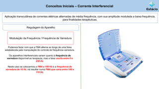 Conceitos Iniciais – Corrente Interferencial
Aplicação transcutânea de correntes elétricas alternadas de média frequência, com sua amplitude modulada a baixa frequência,
para finalidades terapêuticas.
Podemos fazer com que a FMA alterne ao longo de uma faixa
estabelecida pela manipulação do controle de frequência varredura.
Os aparelhos interferenciais variam quanto à frequência de
varredura disponível ao terapeuta, mas a faixa oscila entre 0 e
250 Hz.
Neste caso se colocarmos a FMA a 100 Hz e a frequência de
varredura de 10 Hz, irá resultar numa FMA que varia entre 100 e
110 Hz.
Regulagem do Aparelho
Modulação da Frequência / Frequência de Varredura
 