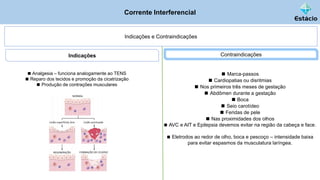 Corrente Interferencial
Indicações e Contraindicações
◼ Analgesia – funciona analogamente ao TENS
◼ Reparo dos tecidos e promoção da cicatrização
◼ Produção de contrações musculares
Indicações Contraindicações
◼ Marca-passos
◼ Cardiopatias ou disritmias
◼ Nos primeiros três meses de gestação
◼ Abdômen durante a gestação
◼ Boca
◼ Seio carotídeo
◼ Feridas de pele
◼ Nas proximidades dos olhos
◼ AVC e AIT e Epilepsia devemos evitar na região da cabeça e face.
◼ Eletrodos ao redor de olho, boca e pescoço – intensidade baixa
para evitar espasmos da musculatura laríngea.
 