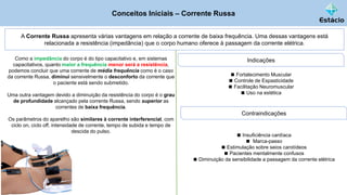 Conceitos Iniciais – Corrente Russa
A Corrente Russa apresenta várias vantagens em relação a corrente de baixa frequência. Uma dessas vantagens está
relacionada a resistência (impedância) que o corpo humano oferece à passagem da corrente elétrica.
Como a impedância do corpo é do tipo capacitativo e, em sistemas
capacitativos, quanto maior a frequência menor será a resistência,
podemos concluir que uma corrente de média frequência como é o caso
da corrente Russa, diminui sensivelmente o desconforto da corrente que
o paciente está sendo submetido.
Uma outra vantagem devido a diminuição da resistência do corpo é o grau
de profundidade alcançado pela corrente Russa, sendo superior as
correntes de baixa frequência.
Os parâmetros do aparelho são similares à corrente interferencial, com
ciclo on, ciclo off, intensidade de corrente, tempo de subida e tempo de
descida do pulso.
Indicações
◼ Fortalecimento Muscular
◼ Controle de Espasticidade
◼ Facilitação Neuromuscular
◼ Uso na estética
Contraindicações
◼ Insuficiência cardíaca
◼ Marca-passo
◼ Estimulação sobre seios carotídeos
◼ Pacientes mentalmente confusos
◼ Diminuição da sensibilidade a passagem da corrente elétrica
 