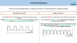 Corrente Diadinâmica
Formas de Correntes Diadinâmicas - A seleção da corrente a ser utilizada depende do objetivo desejado.
Monofásica Fixa (MF)
Corrente de 50 hz com retificação de meia onda e intervalos de igual
tamanho.
Produz contrações musculares e tem a finalidade de estimular o tecido
conjuntivo e agir nos processos dolorosos espasmódicos.
Difásica Fixa (DF)
Corrente de 100 Hz com retificação de onda completa, sem intervalos.
Tem a finalidade de analgesia, age nos transtornos circulatórios e
processos simpaticotônicos.
É indicada para preceder a aplicação de outras modalidades de corrente
para induzir a elevação do limiar de excitação das fibras nervosas
sensitivas proporcionando analgesia temporária.
 