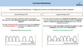 Corrente Diadinâmica
Formas de Correntes Diadinâmicas - A seleção da corrente a ser utilizada depende do objetivo desejado.
Curtos Períodos (CP)
Formas de correntes monofásicas e difásicas conectadas
alternadamente e sem intervalos de repouso ou alternadas a cada 1
segundo.
Tem efeito estimulante forte, especialmente quando deve melhorar a
circulação sanguínea – em condições como edema originado por
contusões.
Proporciona uma diminuição da dor.
Longos Períodos (LP)
Forma de corrente monofásica com duração de 10 segundos combinada
com uma segunda forma de onda monofásica variando sua amplitude
entre 0 e o máximo da intensidade amplitude (entre zero e 100 Hz),
durante 5 segundos.
Tem a finalidade de agir nas mialgias, torcicolos neuralgias. É a mais
analgésica e também tem efeito espasmolítico.
O estímulo é mais vigoroso na DF
 