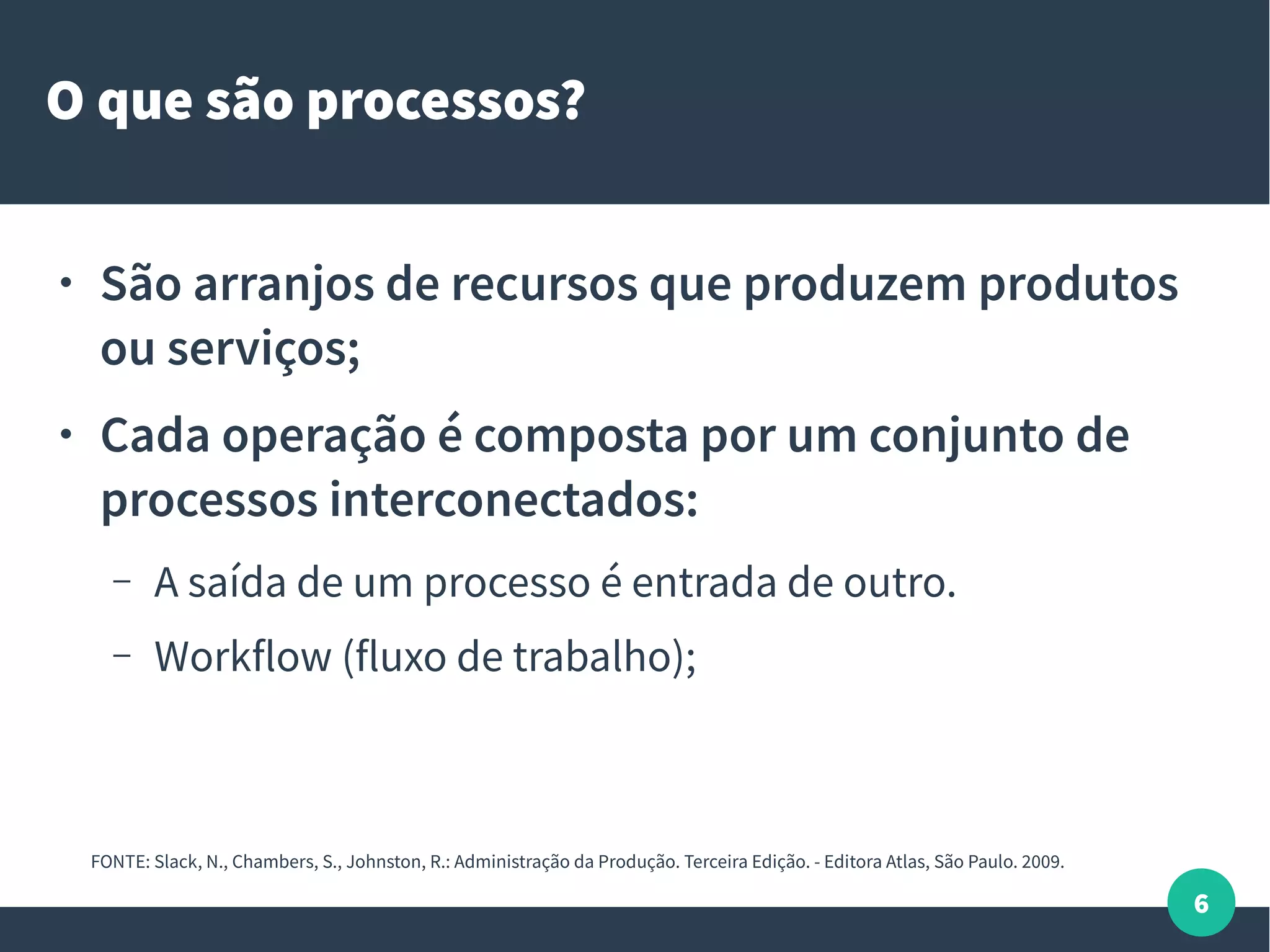 6
O que são processos?
● São arranjos de recursos que produzem produtos
ou serviços;
● Cada operação é composta por um conjunto de
processos interconectados:
– A saída de um processo é entrada de outro.
– Workflow (fluxo de trabalho);
FONTE: Slack, N., Chambers, S., Johnston, R.: Administração da Produção. Terceira Edição. - Editora Atlas, São Paulo. 2009.
 