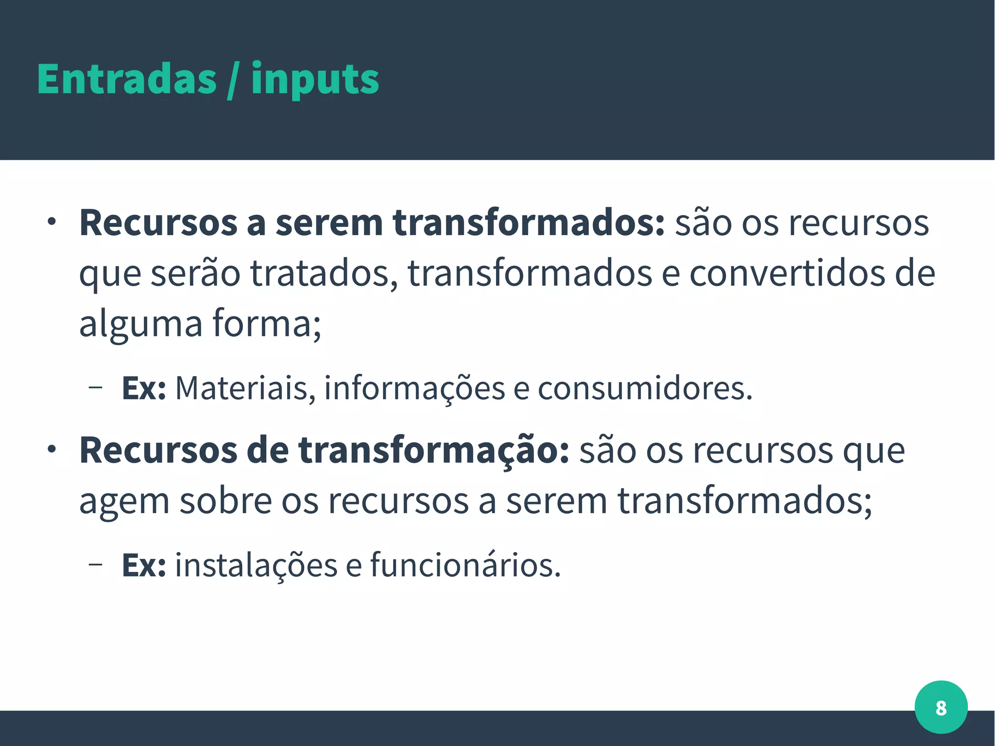 8
Entradas / inputs
● Recursos a serem transformados: são os recursos
que serão tratados, transformados e convertidos de
alguma forma;
– Ex: Materiais, informações e consumidores.
● Recursos de transformação: são os recursos que
agem sobre os recursos a serem transformados;
– Ex: instalações e funcionários.
 