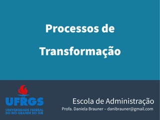 Processos de
Transformação
Escola de Administração
Profa. Daniela Brauner – danibrauner@gmail.com
 
