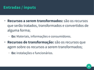 8
Entradas / inputs
● Recursos a serem transformados: são os recursos
que serão tratados, transformados e convertidos de
alguma forma;
– Ex: Materiais, informações e consumidores.
● Recursos de transformação: são os recursos que
agem sobre os recursos a serem transformados;
– Ex: instalações e funcionários.
 