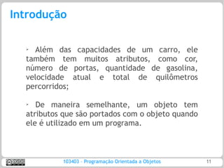 Introdução

  ➢ Além das capacidades de um carro, ele
  também tem muitos atributos, como cor,
  número de portas, quantidade de gasolina,
  velocidade atual e total de quilômetros
  percorridos;

  ➢
     De maneira semelhante, um objeto tem
  atributos que são portados com o objeto quando
  ele é utilizado em um programa.



           103403 – Programação Orientada a Objetos   11
 