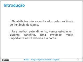 Introdução


  ➢Os atributos são especificados pelas variáveis
  de instância da classe.

  ➢ Para melhor entendimento, vamos estudar um
  sistema bancário. Uma entidade muito
  importante neste sistema é a conta.




            103403 – Programação Orientada a Objetos   12
 
