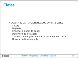 Classe



  ➢
      Quais são as funcionalidades de uma conta?
      •   Sacar;
      •
          Depositar;
      •   Imprimir o nome do dono;
      •   Devolver o saldo atual;
      •
          Transferir uma quantidade x para uma outra conta;
      •   Devolver o tipo da conta.




                  103403 – Programação Orientada a Objetos    16
 
