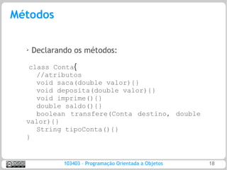 Métodos

  ➢   Declarando os métodos:

   class Conta{
     //atributos
     void saca(double valor){}
     void deposita(double valor){}
     void imprime(){}
     double saldo(){}
     boolean transfere(Conta destino, double
  valor){}
     String tipoConta(){}
  }


              103403 – Programação Orientada a Objetos   18
 