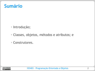 Sumário



  ➢
      Introdução;

  ➢   Classes, objetos, métodos e atributos; e

  ➢
      Construtores.




              103403 – Programação Orientada a Objetos   2
 