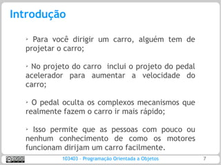 Introdução

  ➢
    Para você dirigir um carro, alguém tem de
  projetar o carro;

  ➢No projeto do carro inclui o projeto do pedal
  acelerador para aumentar a velocidade do
  carro;

  ➢
    O pedal oculta os complexos mecanismos que
  realmente fazem o carro ir mais rápido;

  ➢ Isso permite que as pessoas com pouco ou
  nenhum conhecimento de como os motores
  funcionam dirijam um carro facilmente.
           103403 – Programação Orientada a Objetos   7
 