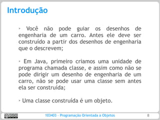 Introdução

  ➢
     Você não pode guiar os desenhos de
  engenharia de um carro. Antes ele deve ser
  construído a partir dos desenhos de engenharia
  que o descrevem;

  ➢
    Em Java, primeiro criamos uma unidade de
  programa chamada classe, e assim como não se
  pode dirigir um desenho de engenharia de um
  carro, não se pode usar uma classe sem antes
  ela ser construída;

  ➢   Uma classe construída é um objeto.

              103403 – Programação Orientada a Objetos   8
 