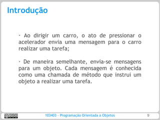 Introdução

  ➢ Ao dirigir um carro, o ato de pressionar o
  acelerador envia uma mensagem para o carro
  realizar uma tarefa;

  ➢
    De maneira semelhante, envia-se mensagens
  para um objeto. Cada mensagem é conhecida
  como uma chamada de método que instrui um
  objeto a realizar uma tarefa.




           103403 – Programação Orientada a Objetos   9
 