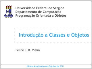 Universidade Federal de Sergipe
Departamento de Computação
Programação Orientada a Objetos




  Introdução a Classes e Objetos

Felipe J. R. Vieira




        Última Atualização em Outubro de 2011
 