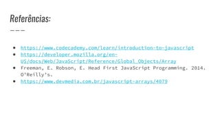 Referências:
● https://www.codecademy.com/learn/introduction-to-javascript
● https://developer.mozilla.org/en-
US/docs/Web/JavaScript/Reference/Global_Objects/Array
● Freeman, E. Robson, E. Head First JavaScript Programming. 2014.
O’Reilly’s.
● https://www.devmedia.com.br/javascript-arrays/4079
 