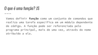 O que é uma função? JS
Vamos definir função como um conjunto de comandos que
realiza uma tarefa específica em um módulo dependente
de código. A função pode ser referenciada pelo
programa principal, mais de uma vez, através do nome
atribuído a ela.
 