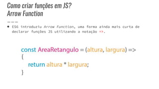 Como criar funções em JS?
Arrow Function
● ES6 introduziu Arrow Function, uma forma ainda mais curta de
declarar funções JS utilizando a notação =>.
 