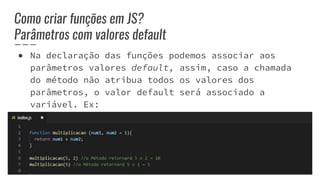 Como criar funções em JS?
Parâmetros com valores default
● Na declaração das funções podemos associar aos
parâmetros valores default, assim, caso a chamada
do método não atribua todos os valores dos
parâmetros, o valor default será associado a
variável. Ex:
 
