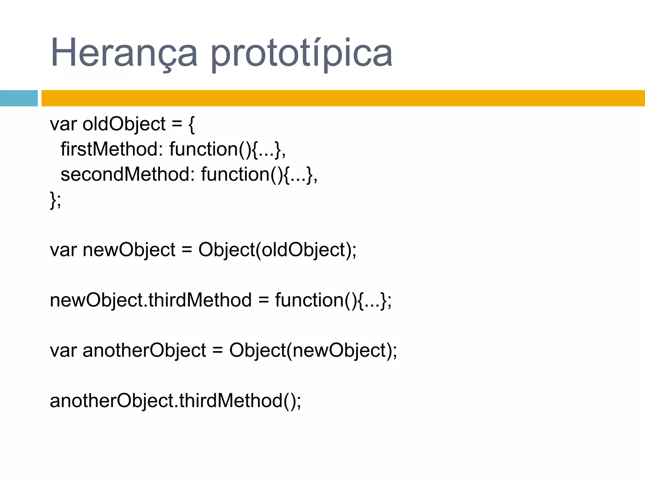 Herança prototípicavar oldObject = {firstMethod: function(){...},secondMethod: function(){...},};var newObject = Object(oldObject);newObject.thirdMethod = function(){...};var anotherObject = Object(newObject);anotherObject.thirdMethod();