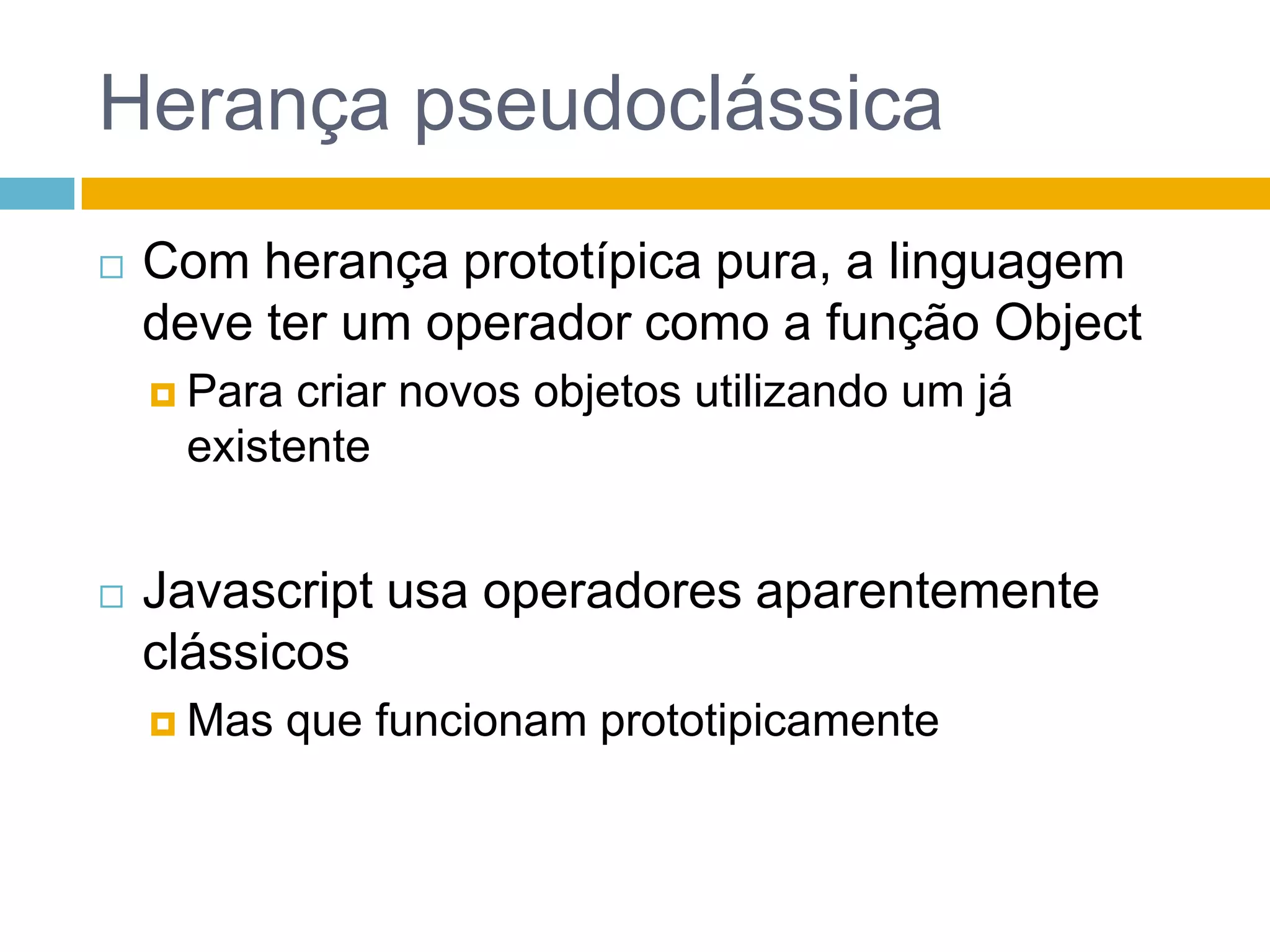 Herança pseudoclássicaCom herança prototípica pura, a linguagem deve ter um operador como a função ObjectPara criar novos objetos utilizando um já existenteJavascript usa operadores aparentemente clássicosMas que funcionam prototipicamente