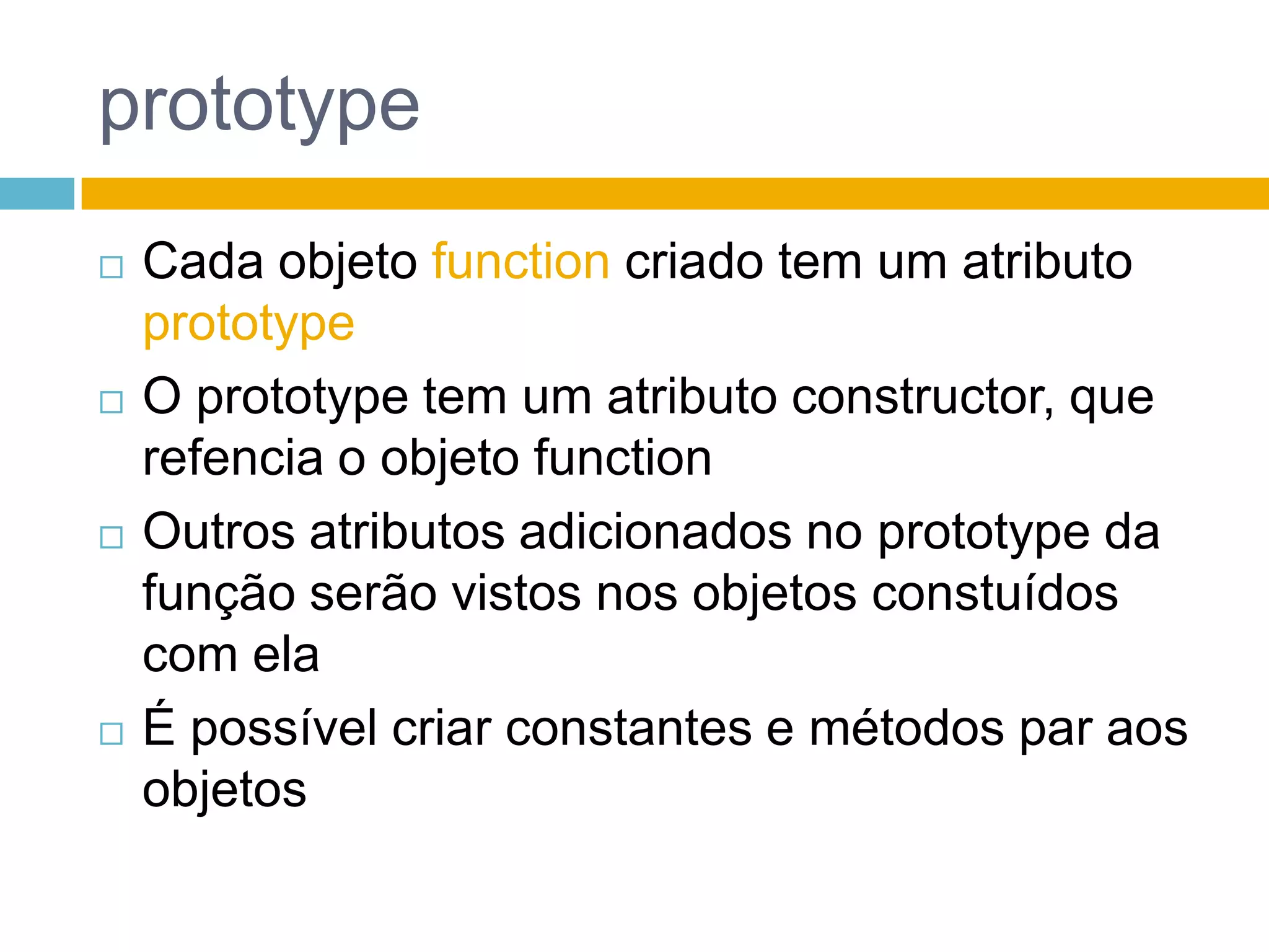 prototypeCada objeto function criado tem um atributo prototypeO prototype tem um atributo constructor, que refencia o objeto functionOutros atributos adicionados no prototype da função serão vistos nos objetos constuídos com elaÉ possível criar constantes e métodos par aos objetos