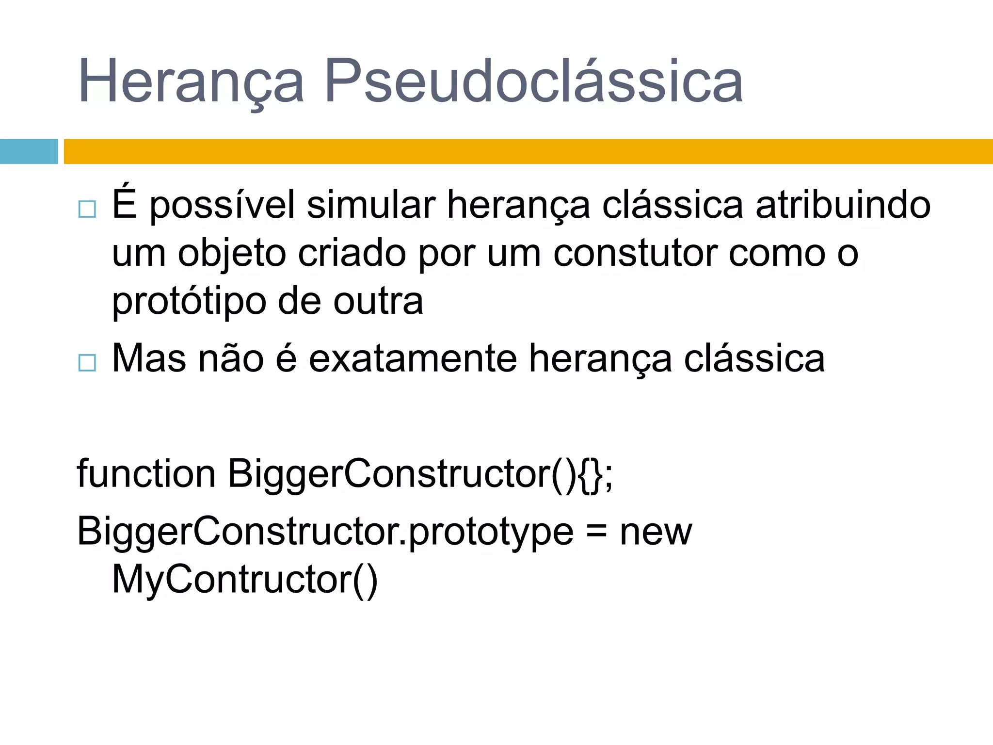 Herança PseudoclássicaÉ possível simular herança clássica atribuindo um objeto criado por um constutor como o protótipo de outraMas não é exatamente herança clássicafunction BiggerConstructor(){};BiggerConstructor.prototype = new MyContructor()
