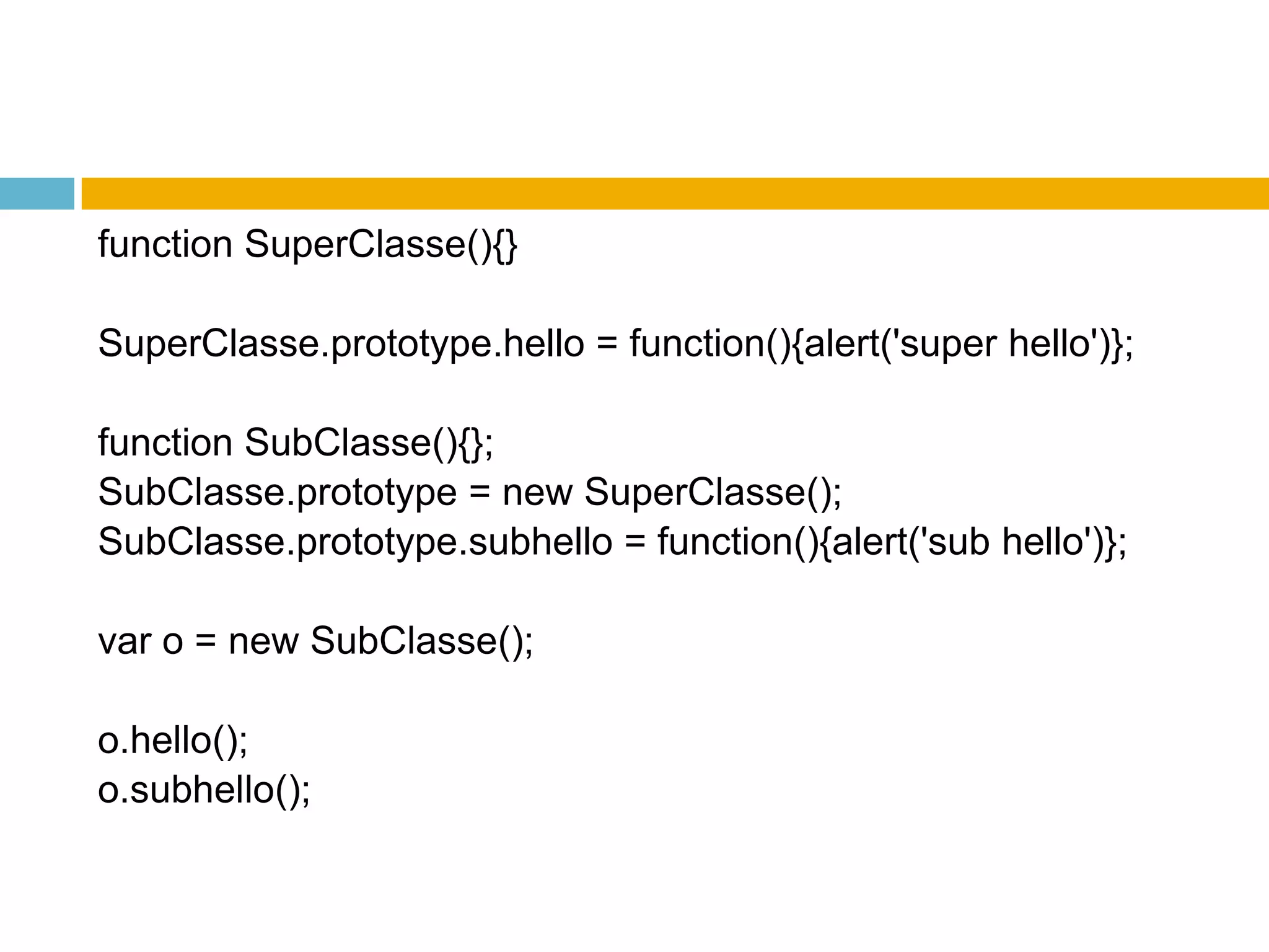 functionSuperClasse(){}SuperClasse.prototype.hello = function(){alert('super hello')};functionSubClasse(){};SubClasse.prototype = newSuperClasse();SubClasse.prototype.subhello = function(){alert('sub hello')};var o = newSubClasse();o.hello();o.subhello();