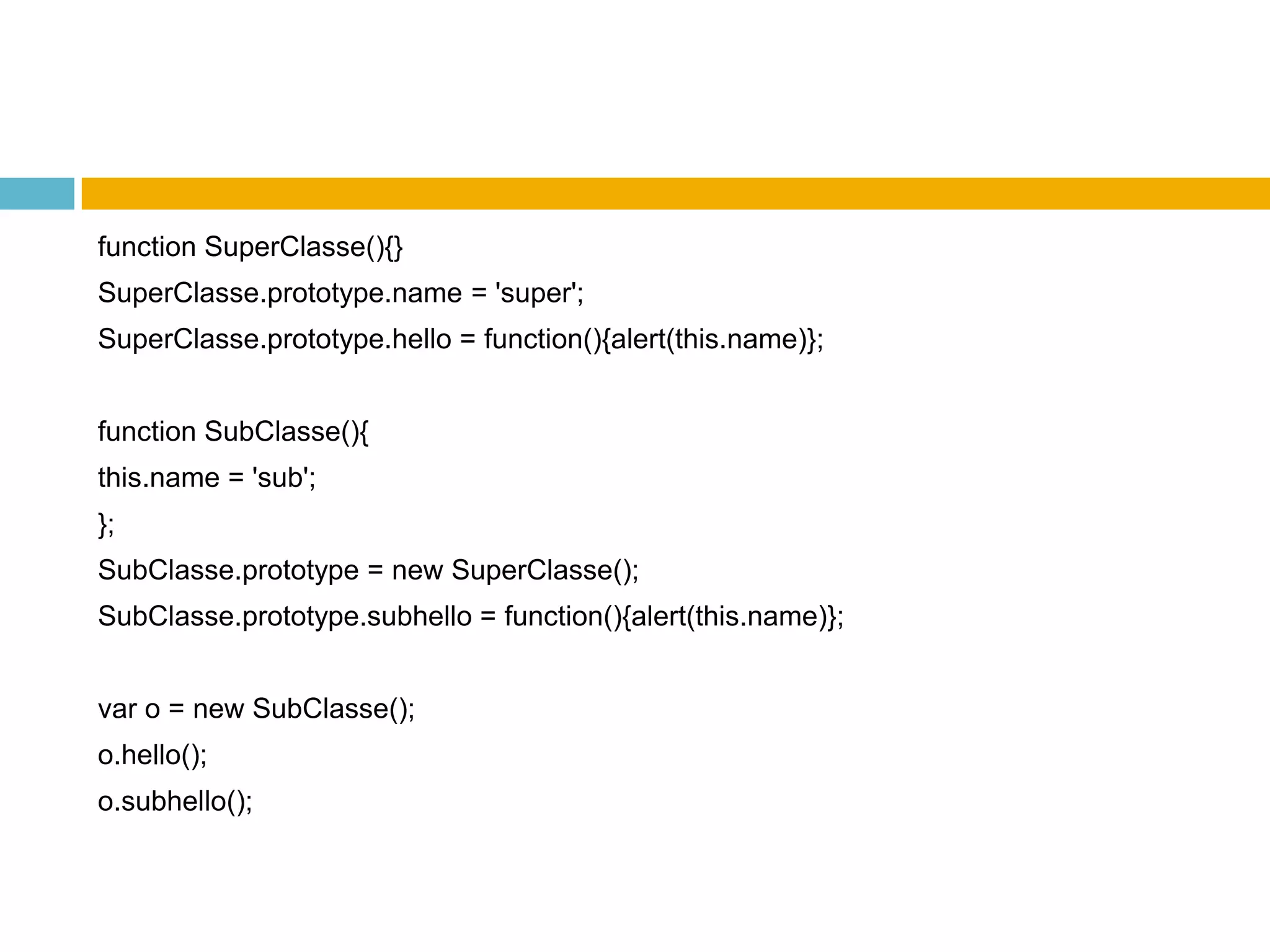 functionSuperClasse(){}SuperClasse.prototype.name= 'super';SuperClasse.prototype.hello= function(){alert(this.name)};functionSubClasse(){this.name = 'sub';};SubClasse.prototype = newSuperClasse();SubClasse.prototype.subhello = function(){alert(this.name)};var o = newSubClasse();o.hello();o.subhello();