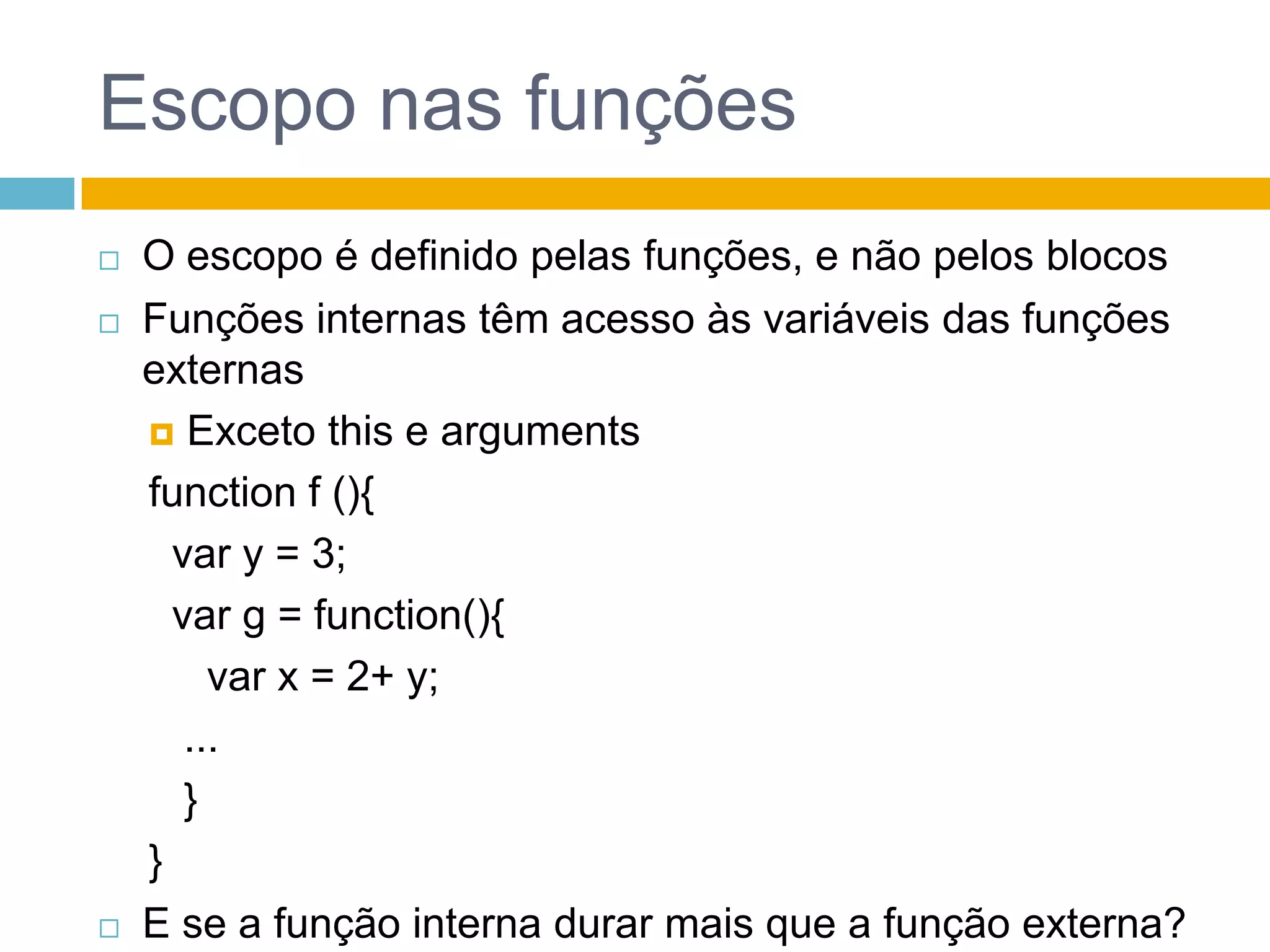 Escopo nas funçõesO escopo é definido pelas funções, e não pelos blocosFunções internas têm acesso às variáveis das funções externasExceto this e argumentsfunction f (){  var y = 3;  var g = function(){     var x = 2+ y;   ...  }}E se a função interna durar mais que a função externa?