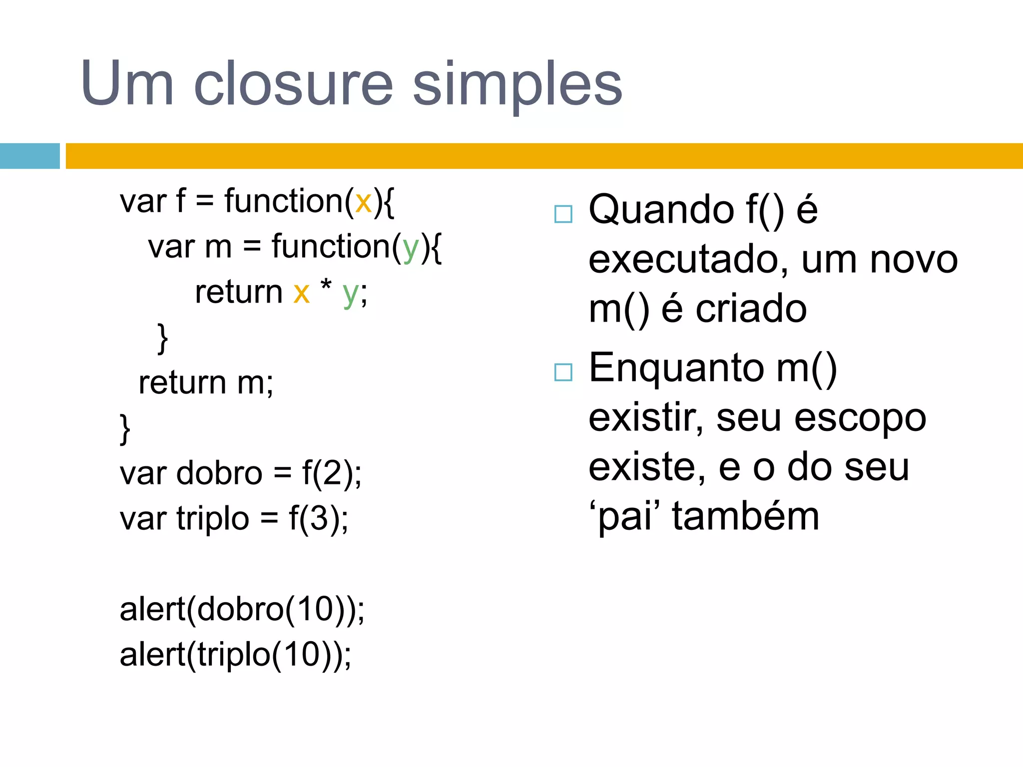 Um closure simplesvar f = function(x){  var m = function(y){returnx * y;  }return m;}var dobro = f(2);var triplo = f(3);alert(dobro(10));alert(triplo(10));Quando f() é executado, um novo m() é criadoEnquanto m() existir, seu escopo existe, e o do seu ‘pai’ também