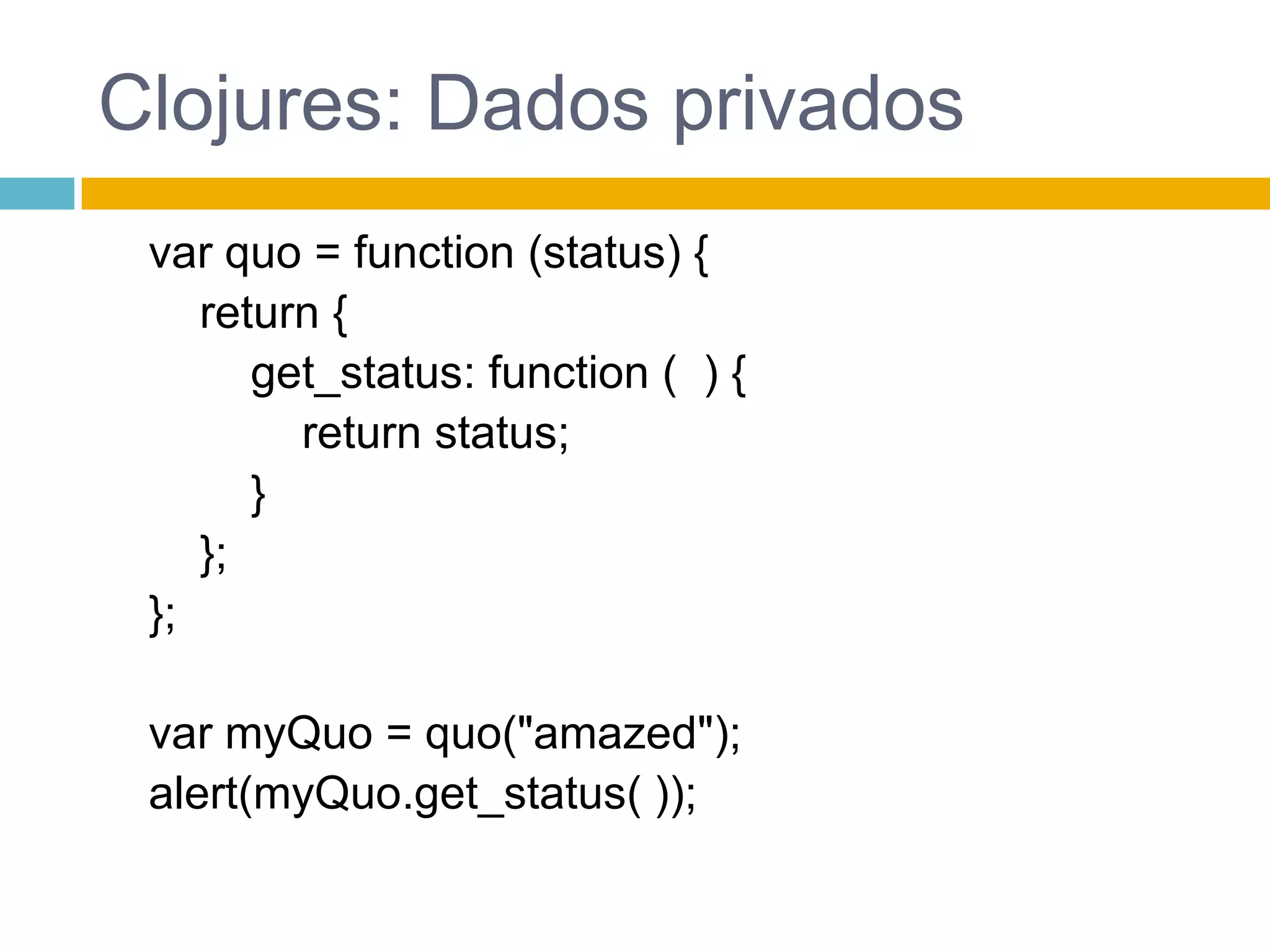 Clojures: Dados privados var quo = function (status) {return {get_status: function (  ) {return status;        }    };};var myQuo = quo("amazed");alert(myQuo.get_status( ));