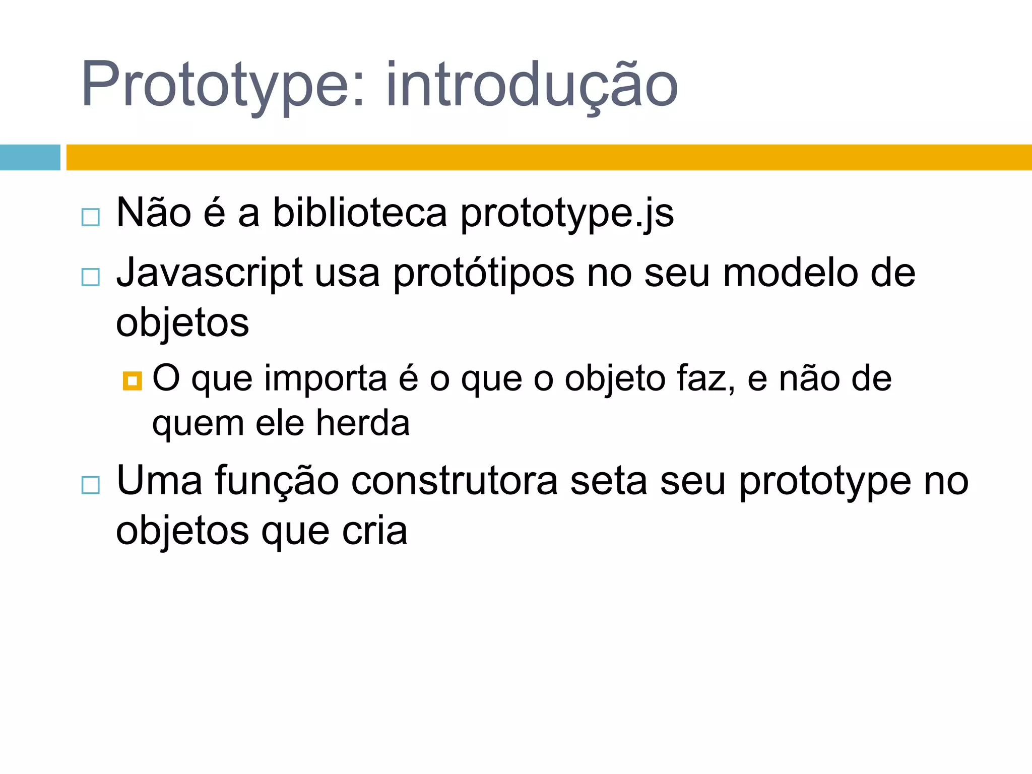 Prototype: introduçãoNão é a biblioteca prototype.jsJavascript usa protótipos no seu modelo de objetosO que importa é o que o objeto faz, e não de quem ele herdaUma função construtora seta seu prototype no objetos que cria