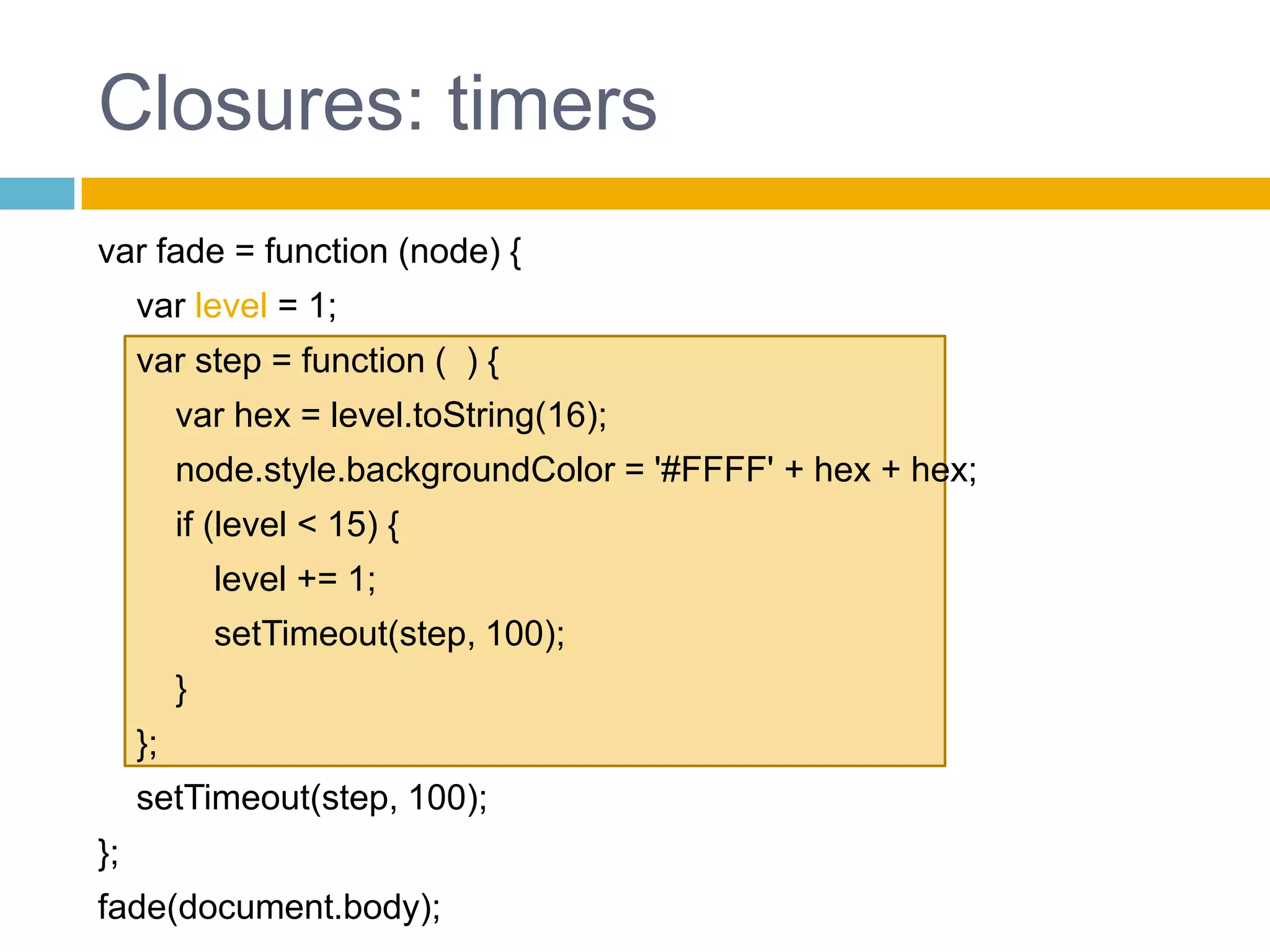 Closures: timersvar fade = function (node) {    var level = 1;    var step = function (  ) {        var hex = level.toString(16);node.style.backgroundColor = '#FFFF' + hex + hex;if (level < 15) {level += 1;setTimeout(step, 100);        }    };setTimeout(step, 100);};fade(document.body);