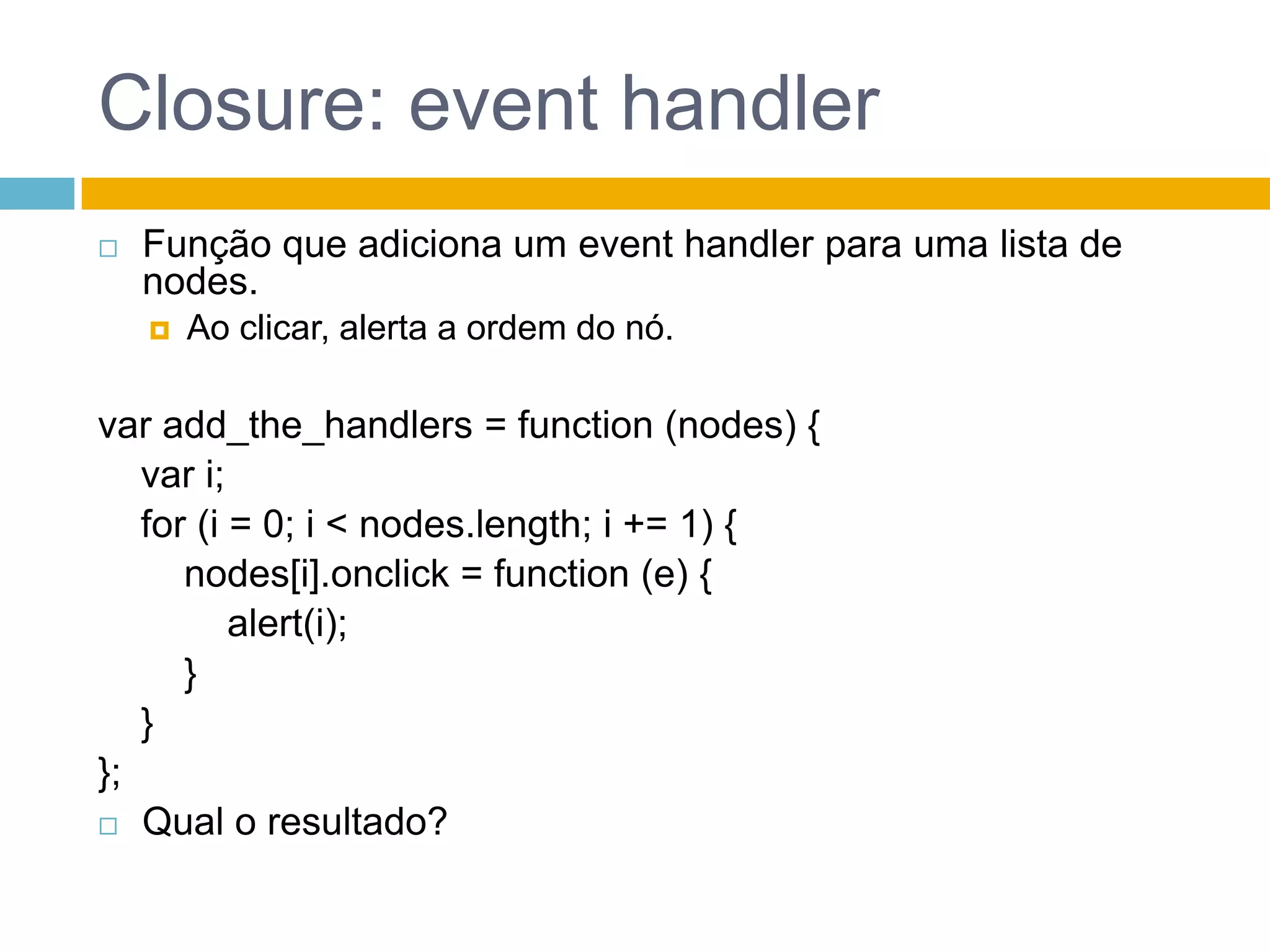 Closure: eventhandlerFunção que adiciona um eventhandler para uma lista de nodes.Ao clicar, alerta a ordem do nó.var add_the_handlers = function (nodes) {    var i;    for (i = 0; i < nodes.length; i += 1) {nodes[i].onclick = function (e) {alert(i);        }    }};Qual o resultado? 